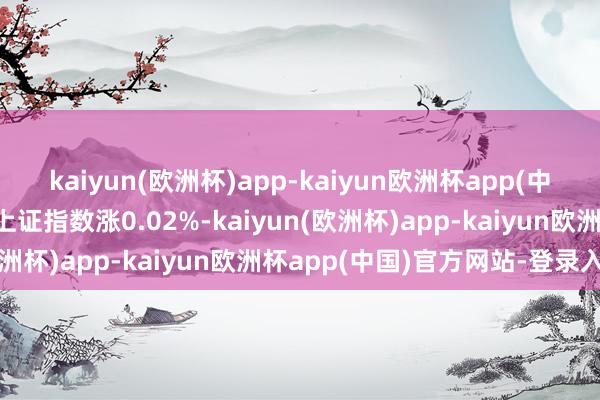 kaiyun(欧洲杯)app-kaiyun欧洲杯app(中国)官方网站-登录入口上证指数涨0.02%-kaiyun(欧洲杯)app-kaiyun欧洲杯app(中国)官方网站-登录入口