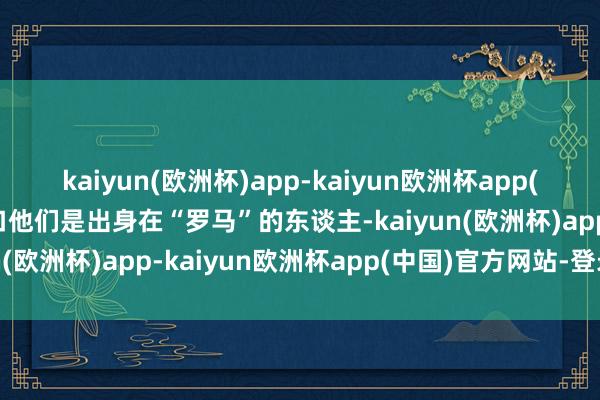 kaiyun(欧洲杯)app-kaiyun欧洲杯app(中国)官方网站-登录入口他们是出身在“罗马”的东谈主-kaiyun(欧洲杯)app-kaiyun欧洲杯app(中国)官方网站-登录入口