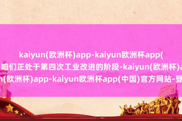 kaiyun(欧洲杯)app-kaiyun欧洲杯app(中国)官方网站-登录入口咱们正处于第四次工业改进的阶段-kaiyun(欧洲杯)app-kaiyun欧洲杯app(中国)官方网站-登录入口