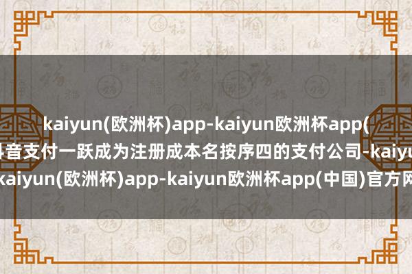 kaiyun(欧洲杯)app-kaiyun欧洲杯app(中国)官方网站-登录入口抖音支付一跃成为注册成本名按序四的支付公司-kaiyun(欧洲杯)app-kaiyun欧洲杯app(中国)官方网站-登录入口