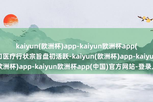 kaiyun(欧洲杯)app-kaiyun欧洲杯app(中国)官方网站-登录入口医疗行状宗旨盘初活跃-kaiyun(欧洲杯)app-kaiyun欧洲杯app(中国)官方网站-登录入口