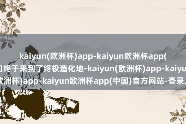 kaiyun(欧洲杯)app-kaiyun欧洲杯app(中国)官方网站-登录入口终于来到了终极造化地-kaiyun(欧洲杯)app-kaiyun欧洲杯app(中国)官方网站-登录入口