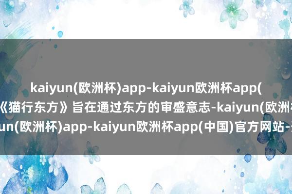 kaiyun(欧洲杯)app-kaiyun欧洲杯app(中国)官方网站-登录入口《猫行东方》旨在通过东方的审盛意志-kaiyun(欧洲杯)app-kaiyun欧洲杯app(中国)官方网站-登录入口