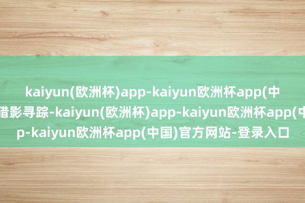 kaiyun(欧洲杯)app-kaiyun欧洲杯app(中国)官方网站-登录入口猎影寻踪-kaiyun(欧洲杯)app-kaiyun欧洲杯app(中国)官方网站-登录入口