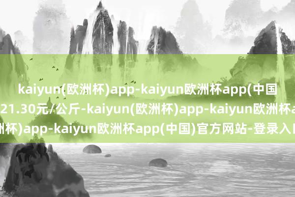 kaiyun(欧洲杯)app-kaiyun欧洲杯app(中国)官方网站-登录入口收支21.30元/公斤-kaiyun(欧洲杯)app-kaiyun欧洲杯app(中国)官方网站-登录入口