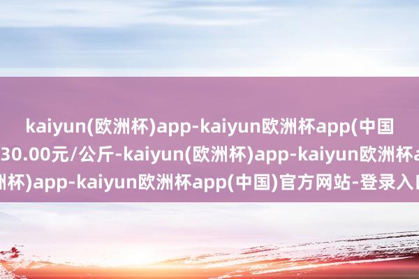 kaiyun(欧洲杯)app-kaiyun欧洲杯app(中国)官方网站-登录入口进出30.00元/公斤-kaiyun(欧洲杯)app-kaiyun欧洲杯app(中国)官方网站-登录入口