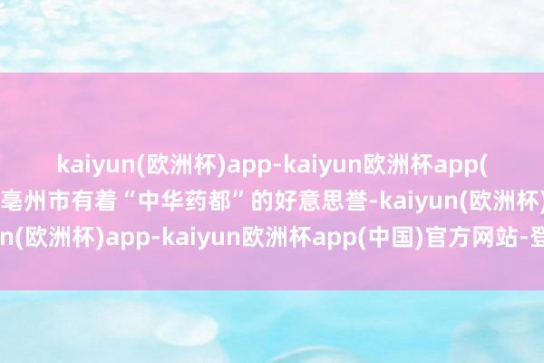 kaiyun(欧洲杯)app-kaiyun欧洲杯app(中国)官方网站-登录入口亳州市有着“中华药都”的好意思誉-kaiyun(欧洲杯)app-kaiyun欧洲杯app(中国)官方网站-登录入口