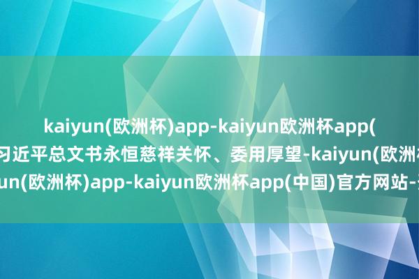 kaiyun(欧洲杯)app-kaiyun欧洲杯app(中国)官方网站-登录入口习近平总文书永恒慈祥关怀、委用厚望-kaiyun(欧洲杯)app-kaiyun欧洲杯app(中国)官方网站-登录入口