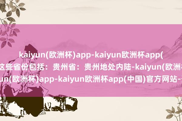 kaiyun(欧洲杯)app-kaiyun欧洲杯app(中国)官方网站-登录入口这些省份包括：贵州省：贵州地处内陆-kaiyun(欧洲杯)app-kaiyun欧洲杯app(中国)官方网站-登录入口