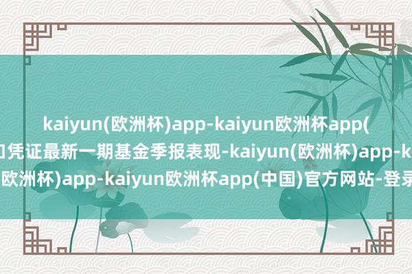 kaiyun(欧洲杯)app-kaiyun欧洲杯app(中国)官方网站-登录入口凭证最新一期基金季报表现-kaiyun(欧洲杯)app-kaiyun欧洲杯app(中国)官方网站-登录入口