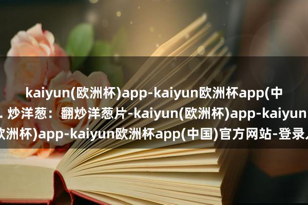 kaiyun(欧洲杯)app-kaiyun欧洲杯app(中国)官方网站-登录入口3. 炒洋葱：翻炒洋葱片-kaiyun(欧洲杯)app-kaiyun欧洲杯app(中国)官方网站-登录入口