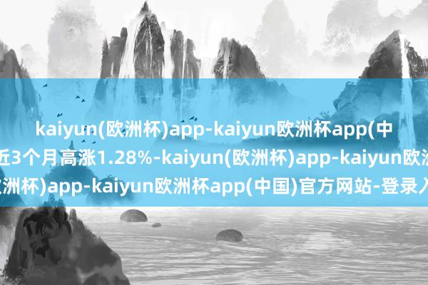 kaiyun(欧洲杯)app-kaiyun欧洲杯app(中国)官方网站-登录入口近3个月高涨1.28%-kaiyun(欧洲杯)app-kaiyun欧洲杯app(中国)官方网站-登录入口