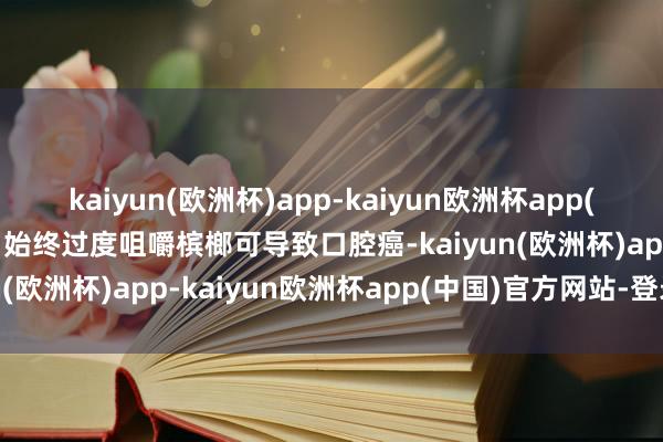 kaiyun(欧洲杯)app-kaiyun欧洲杯app(中国)官方网站-登录入口始终过度咀嚼槟榔可导致口腔癌-kaiyun(欧洲杯)app-kaiyun欧洲杯app(中国)官方网站-登录入口