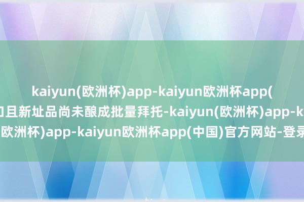 kaiyun(欧洲杯)app-kaiyun欧洲杯app(中国)官方网站-登录入口且新址品尚未酿成批量拜托-kaiyun(欧洲杯)app-kaiyun欧洲杯app(中国)官方网站-登录入口