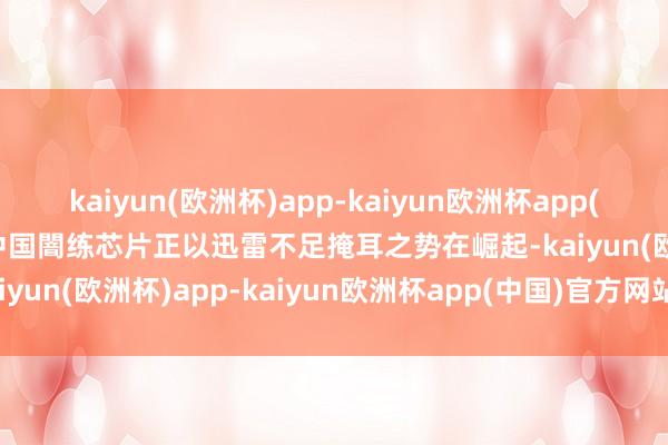 kaiyun(欧洲杯)app-kaiyun欧洲杯app(中国)官方网站-登录入口中国闇练芯片正以迅雷不足掩耳之势在崛起-kaiyun(欧洲杯)app-kaiyun欧洲杯app(中国)官方网站-登录入口