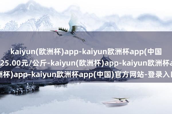 kaiyun(欧洲杯)app-kaiyun欧洲杯app(中国)官方网站-登录入口出入25.00元/公斤-kaiyun(欧洲杯)app-kaiyun欧洲杯app(中国)官方网站-登录入口