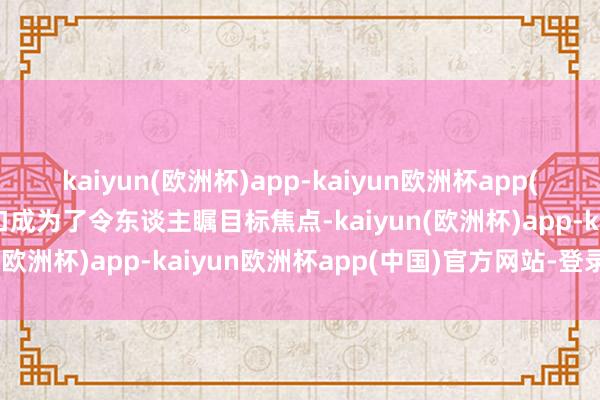 kaiyun(欧洲杯)app-kaiyun欧洲杯app(中国)官方网站-登录入口成为了令东谈主瞩目标焦点-kaiyun(欧洲杯)app-kaiyun欧洲杯app(中国)官方网站-登录入口