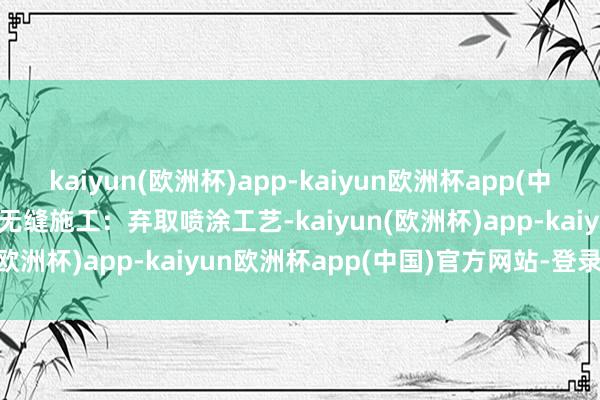 kaiyun(欧洲杯)app-kaiyun欧洲杯app(中国)官方网站-登录入口3.无缝施工：弃取喷涂工艺-kaiyun(欧洲杯)app-kaiyun欧洲杯app(中国)官方网站-登录入口