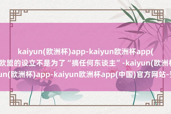 kaiyun(欧洲杯)app-kaiyun欧洲杯app(中国)官方网站-登录入口欧盟的设立不是为了“搞任何东谈主”-kaiyun(欧洲杯)app-kaiyun欧洲杯app(中国)官方网站-登录入口