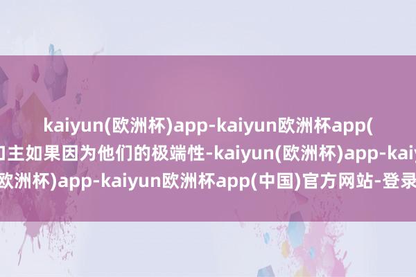 kaiyun(欧洲杯)app-kaiyun欧洲杯app(中国)官方网站-登录入口主如果因为他们的极端性-kaiyun(欧洲杯)app-kaiyun欧洲杯app(中国)官方网站-登录入口