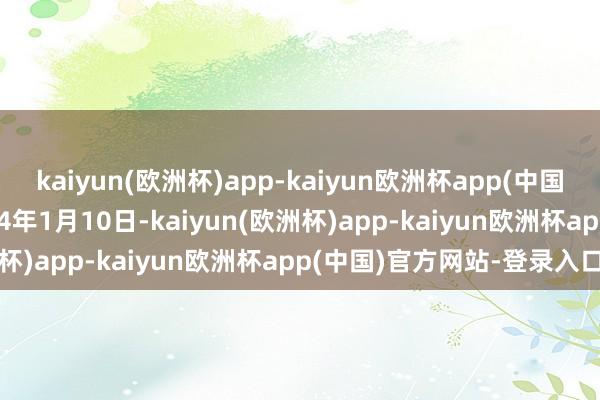 kaiyun(欧洲杯)app-kaiyun欧洲杯app(中国)官方网站-登录入口2024年1月10日-kaiyun(欧洲杯)app-kaiyun欧洲杯app(中国)官方网站-登录入口