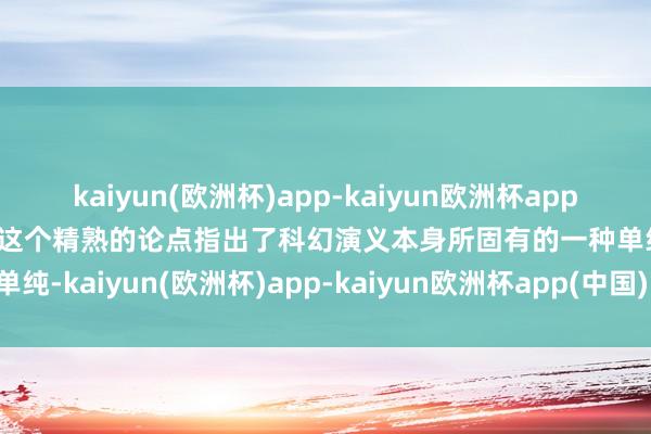 kaiyun(欧洲杯)app-kaiyun欧洲杯app(中国)官方网站-登录入口这个精熟的论点指出了科幻演义本身所固有的一种单纯-kaiyun(欧洲杯)app-kaiyun欧洲杯app(中国)官方网站-登录入口