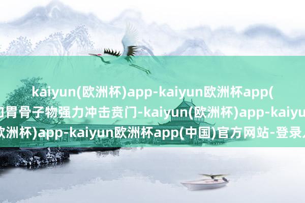 kaiyun(欧洲杯)app-kaiyun欧洲杯app(中国)官方网站-登录入口胃骨子物强力冲击贲门-kaiyun(欧洲杯)app-kaiyun欧洲杯app(中国)官方网站-登录入口