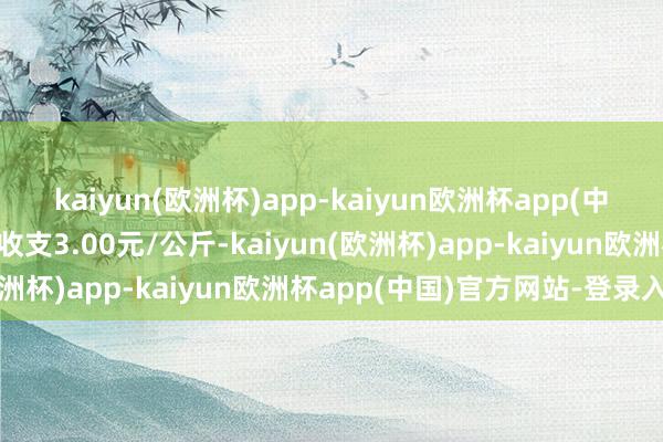 kaiyun(欧洲杯)app-kaiyun欧洲杯app(中国)官方网站-登录入口收支3.00元/公斤-kaiyun(欧洲杯)app-kaiyun欧洲杯app(中国)官方网站-登录入口