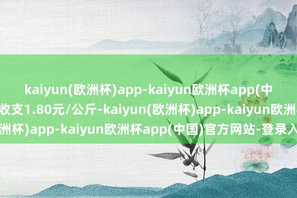 kaiyun(欧洲杯)app-kaiyun欧洲杯app(中国)官方网站-登录入口收支1.80元/公斤-kaiyun(欧洲杯)app-kaiyun欧洲杯app(中国)官方网站-登录入口