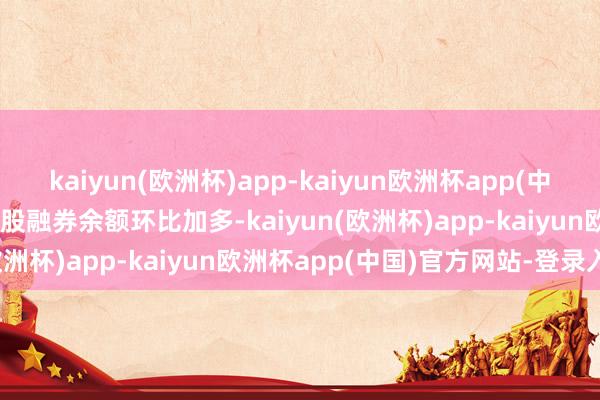 kaiyun(欧洲杯)app-kaiyun欧洲杯app(中国)官方网站-登录入口97股融券余额环比加多-kaiyun(欧洲杯)app-kaiyun欧洲杯app(中国)官方网站-登录入口