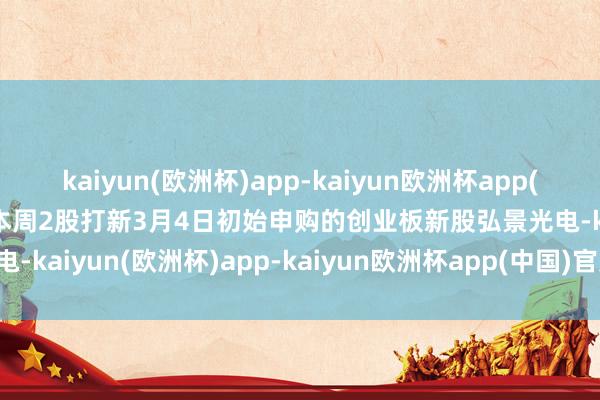 kaiyun(欧洲杯)app-kaiyun欧洲杯app(中国)官方网站-登录入口本周2股打新3月4日初始申购的创业板新股弘景光电-kaiyun(欧洲杯)app-kaiyun欧洲杯app(中国)官方网站-登录入口