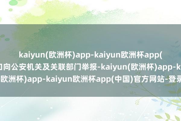kaiyun(欧洲杯)app-kaiyun欧洲杯app(中国)官方网站-登录入口向公安机关及关联部门举报-kaiyun(欧洲杯)app-kaiyun欧洲杯app(中国)官方网站-登录入口