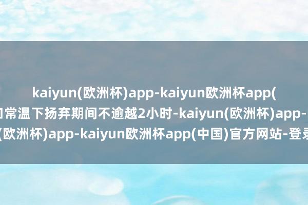 kaiyun(欧洲杯)app-kaiyun欧洲杯app(中国)官方网站-登录入口常温下扬弃期间不逾越2小时-kaiyun(欧洲杯)app-kaiyun欧洲杯app(中国)官方网站-登录入口