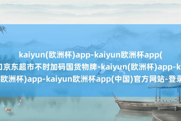 kaiyun(欧洲杯)app-kaiyun欧洲杯app(中国)官方网站-登录入口京东超市不时加码国货物牌-kaiyun(欧洲杯)app-kaiyun欧洲杯app(中国)官方网站-登录入口