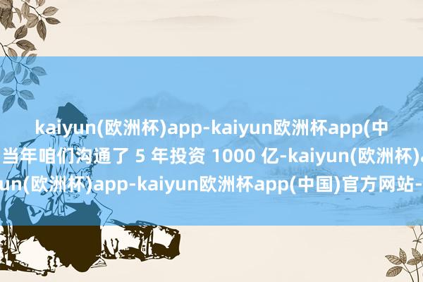 kaiyun(欧洲杯)app-kaiyun欧洲杯app(中国)官方网站-登录入口当年咱们沟通了 5 年投资 1000 亿-kaiyun(欧洲杯)app-kaiyun欧洲杯app(中国)官方网站-登录入口