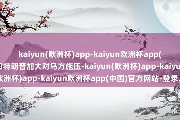 kaiyun(欧洲杯)app-kaiyun欧洲杯app(中国)官方网站-登录入口特朗普加大对乌方施压-kaiyun(欧洲杯)app-kaiyun欧洲杯app(中国)官方网站-登录入口