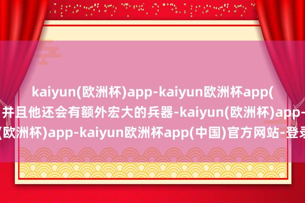 kaiyun(欧洲杯)app-kaiyun欧洲杯app(中国)官方网站-登录入口并且他还会有额外宏大的兵器-kaiyun(欧洲杯)app-kaiyun欧洲杯app(中国)官方网站-登录入口