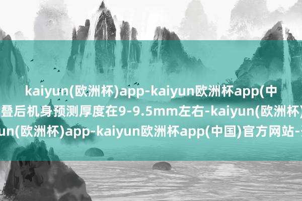 kaiyun(欧洲杯)app-kaiyun欧洲杯app(中国)官方网站-登录入口折叠后机身预测厚度在9-9.5mm左右-kaiyun(欧洲杯)app-kaiyun欧洲杯app(中国)官方网站-登录入口