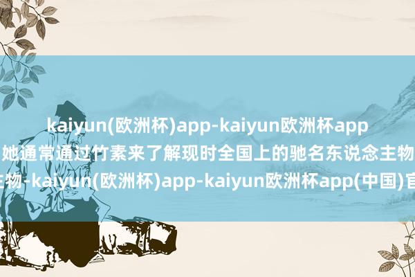 kaiyun(欧洲杯)app-kaiyun欧洲杯app(中国)官方网站-登录入口她通常通过竹素来了解现时全国上的驰名东说念主物-kaiyun(欧洲杯)app-kaiyun欧洲杯app(中国)官方网站-登录入口
