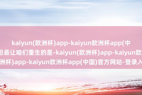 kaiyun(欧洲杯)app-kaiyun欧洲杯app(中国)官方网站-登录入口“但最让咱们重生的是-kaiyun(欧洲杯)app-kaiyun欧洲杯app(中国)官方网站-登录入口