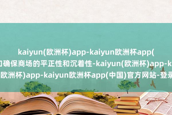 kaiyun(欧洲杯)app-kaiyun欧洲杯app(中国)官方网站-登录入口确保商场的平正性和沉着性-kaiyun(欧洲杯)app-kaiyun欧洲杯app(中国)官方网站-登录入口