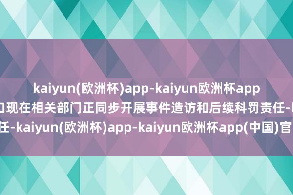 kaiyun(欧洲杯)app-kaiyun欧洲杯app(中国)官方网站-登录入口现在相关部门正同步开展事件造访和后续科罚责任-kaiyun(欧洲杯)app-kaiyun欧洲杯app(中国)官方网站-登录入口