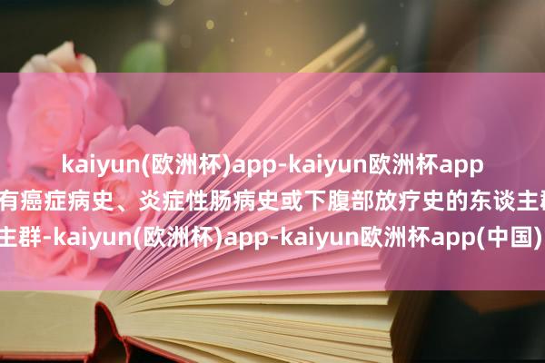 kaiyun(欧洲杯)app-kaiyun欧洲杯app(中国)官方网站-登录入口有癌症病史、炎症性肠病史或下腹部放疗史的东谈主群-kaiyun(欧洲杯)app-kaiyun欧洲杯app(中国)官方网站-登录入口