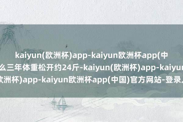 kaiyun(欧洲杯)app-kaiyun欧洲杯app(中国)官方网站-登录入口那么三年体重松开约24斤-kaiyun(欧洲杯)app-kaiyun欧洲杯app(中国)官方网站-登录入口