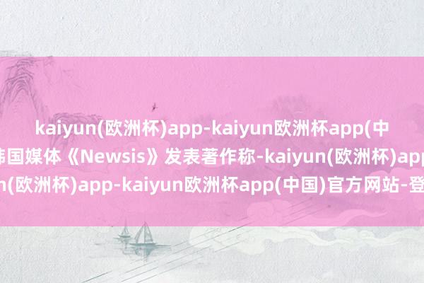 kaiyun(欧洲杯)app-kaiyun欧洲杯app(中国)官方网站-登录入口韩国媒体《Newsis》发表著作称-kaiyun(欧洲杯)app-kaiyun欧洲杯app(中国)官方网站-登录入口