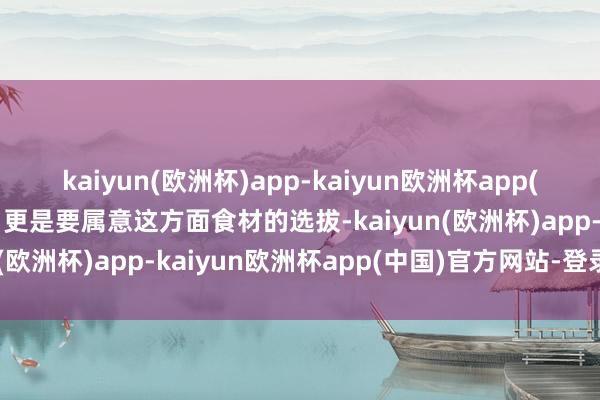 kaiyun(欧洲杯)app-kaiyun欧洲杯app(中国)官方网站-登录入口更是要属意这方面食材的选拔-kaiyun(欧洲杯)app-kaiyun欧洲杯app(中国)官方网站-登录入口