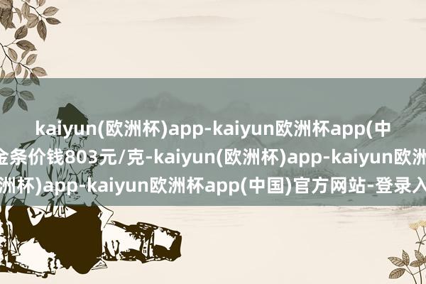 kaiyun(欧洲杯)app-kaiyun欧洲杯app(中国)官方网站-登录入口金条价钱803元/克-kaiyun(欧洲杯)app-kaiyun欧洲杯app(中国)官方网站-登录入口