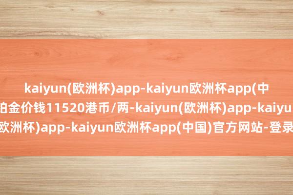 kaiyun(欧洲杯)app-kaiyun欧洲杯app(中国)官方网站-登录入口铂金价钱11520港币/两-kaiyun(欧洲杯)app-kaiyun欧洲杯app(中国)官方网站-登录入口