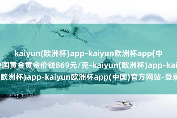 kaiyun(欧洲杯)app-kaiyun欧洲杯app(中国)官方网站-登录入口中国黄金黄金价钱869元/克-kaiyun(欧洲杯)app-kaiyun欧洲杯app(中国)官方网站-登录入口