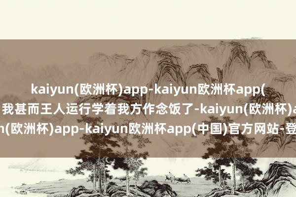 kaiyun(欧洲杯)app-kaiyun欧洲杯app(中国)官方网站-登录入口我甚而王人运行学着我方作念饭了-kaiyun(欧洲杯)app-kaiyun欧洲杯app(中国)官方网站-登录入口
